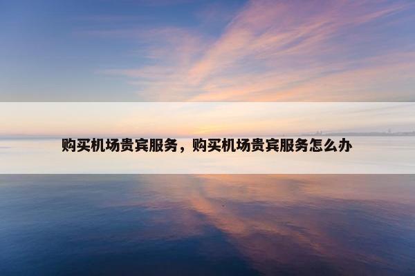 购买机场贵宾服务，购买机场贵宾服务怎么办