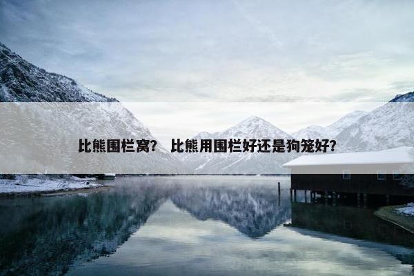 比熊围栏窝？ 比熊用围栏好还是狗笼好？