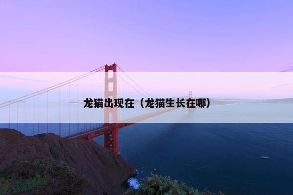 龙猫出现在(龙猫生长在哪) 龙猫出现在(龙猫生长在哪)