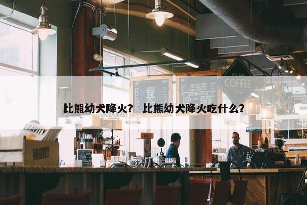 比熊幼犬降火？ 比熊幼犬降火吃什么？