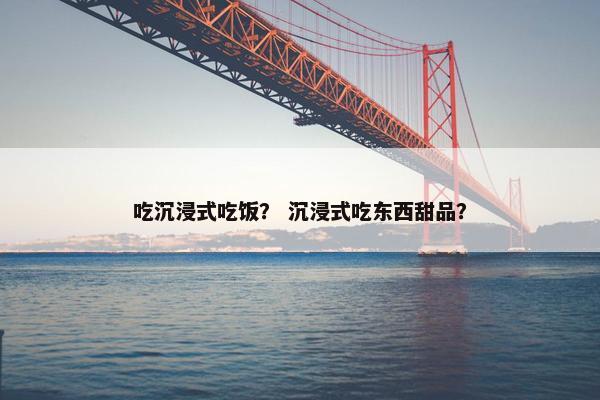 吃沉浸式吃饭？ 沉浸式吃东西甜品？